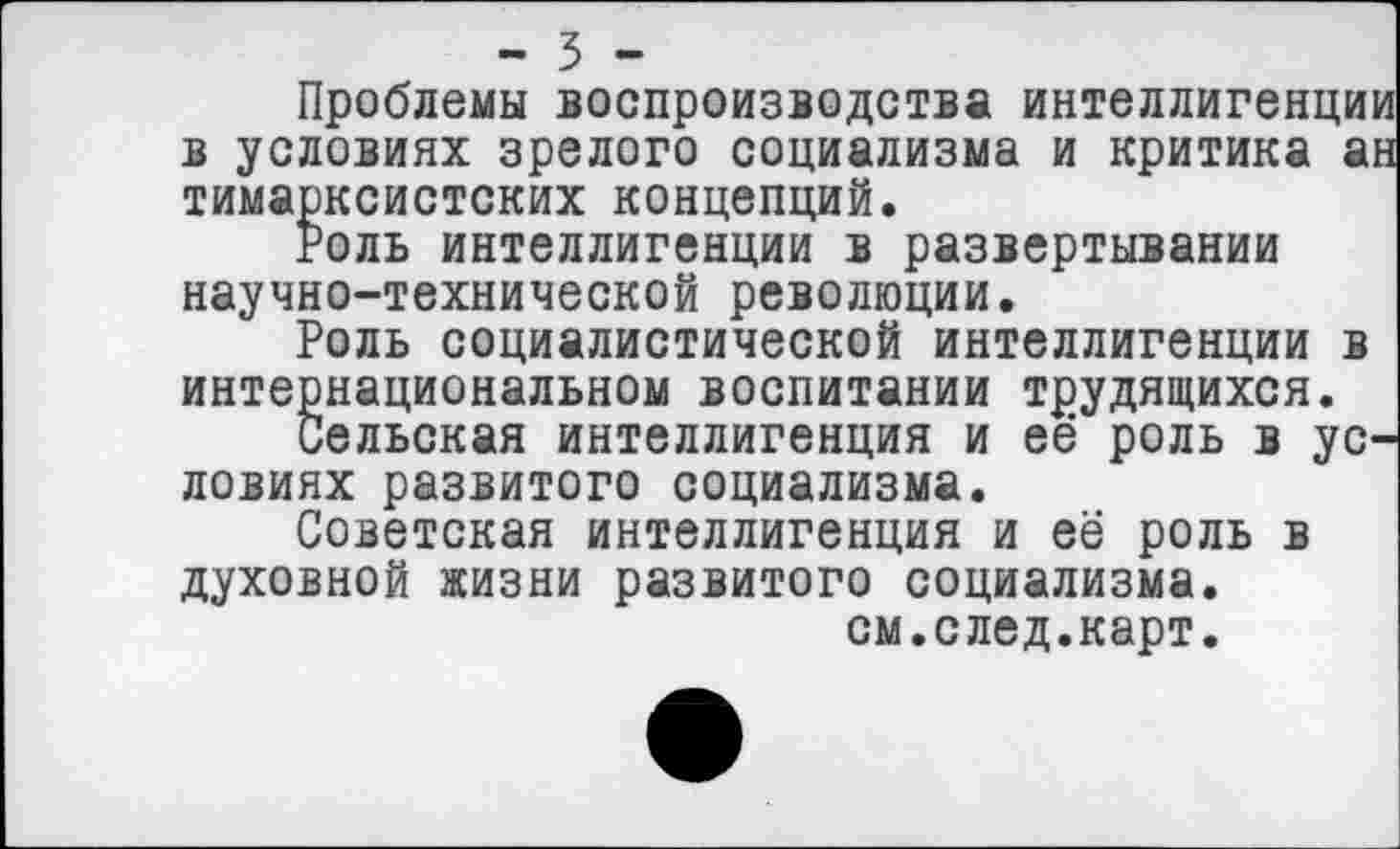 ﻿- 3 -
Проблемы воспроизводства интеллигенции в условиях зрелого социализма и критика ан тимарксистских концепций.
Роль интеллигенции в развертывании научно-технической революции.
Роль социалистической интеллигенции в интернациональном воспитании трудящихся.
Сельская интеллигенция и её роль в условиях развитого социализма.
Советская интеллигенция и её роль в духовной жизни развитого социализма.
см.след.карт.